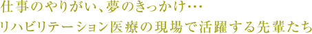 仕事のやりがい、夢のきっかけ・・・リハビリテーション医療の現場で活躍する先輩たち