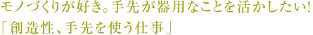 モノづくりが好き。手先が器用なことを活かしたい！「創造性、手先を使う仕事」