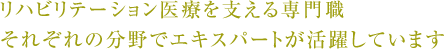 リハビリテーション医療を支える専門職それぞれの分野でエキスパートが活躍しています