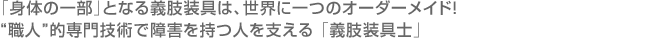 「身体の一部」となる義肢装具は、世界に一つのオーダーメイド！ “職人”的専門技術で障害を持つ人を支える 「義肢装具士」