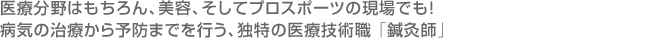 医療分野はもちろん、美容、そしてプロスポーツの現場でも！病気の治療から予防までを行う、独特の医療技術職 「鍼灸師」